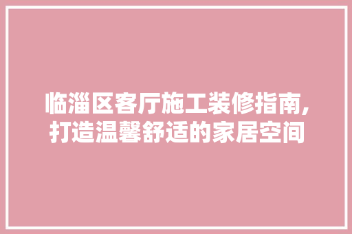 临淄区客厅施工装修指南,打造温馨舒适的家居空间