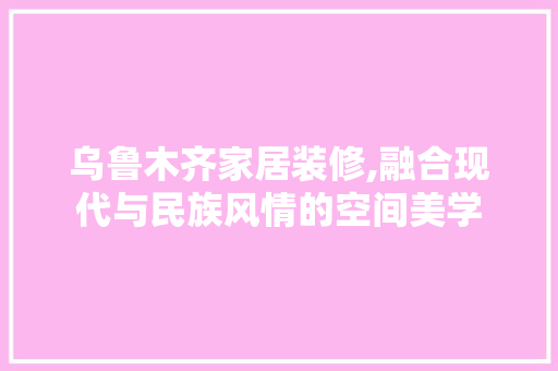乌鲁木齐家居装修,融合现代与民族风情的空间美学