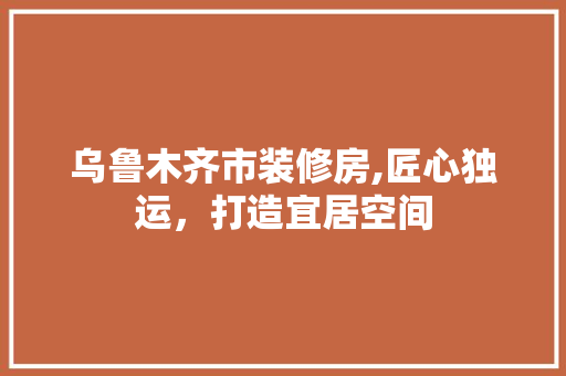 乌鲁木齐市装修房,匠心独运，打造宜居空间
