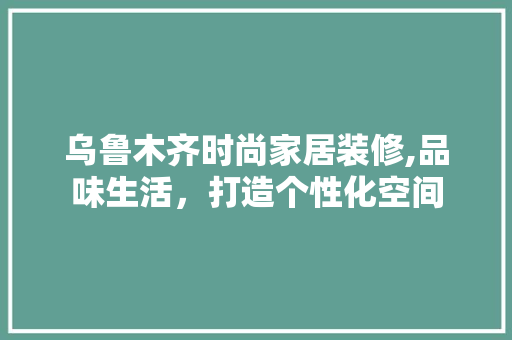 乌鲁木齐时尚家居装修,品味生活，打造个性化空间