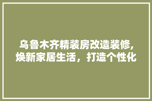 乌鲁木齐精装房改造装修,焕新家居生活，打造个性化空间
