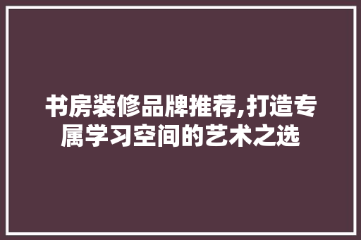 书房装修品牌推荐,打造专属学习空间的艺术之选