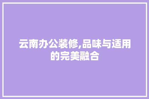 云南办公装修,品味与适用的完美融合