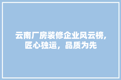 云南厂房装修企业风云榜,匠心独运，品质为先