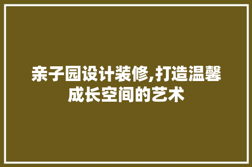 亲子园设计装修,打造温馨成长空间的艺术