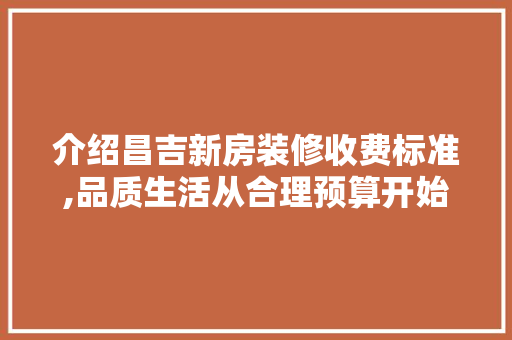 介绍昌吉新房装修收费标准,品质生活从合理预算开始
