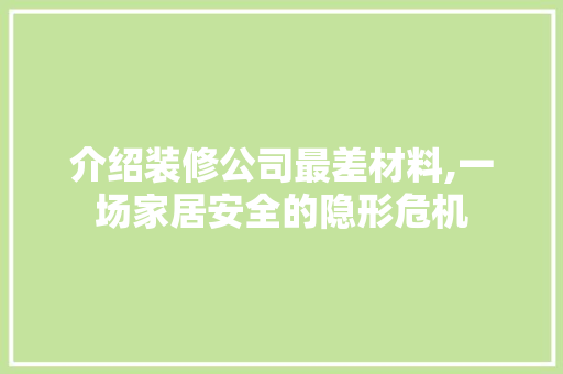 介绍装修公司最差材料,一场家居安全的隐形危机