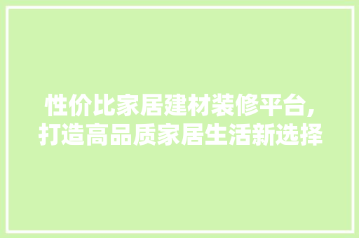 性价比家居建材装修平台,打造高品质家居生活新选择