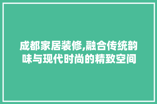 成都家居装修,融合传统韵味与现代时尚的精致空间