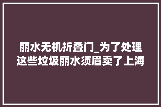 丽水无机折叠门_为了处理这些垃圾丽水须眉卖了上海9套房投入3个亿
