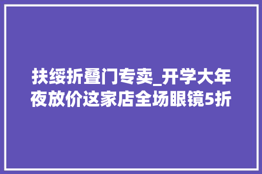 扶绥折叠门专卖_开学大年夜放价这家店全场眼镜5折起同学们冲冲冲玩转扶绥