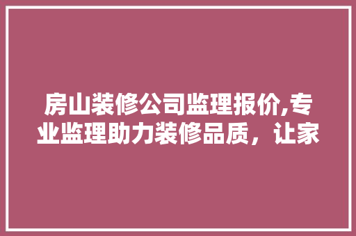 房山装修公司监理报价,专业监理助力装修品质，让家居生活焕然一新