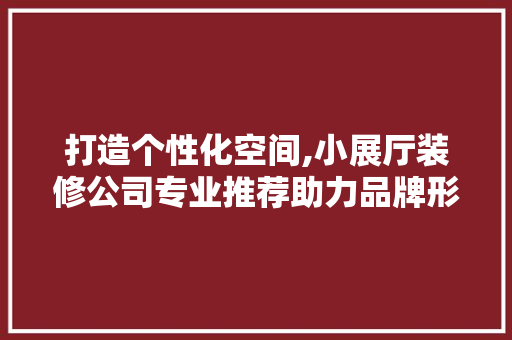 打造个性化空间,小展厅装修公司专业推荐助力品牌形象升级