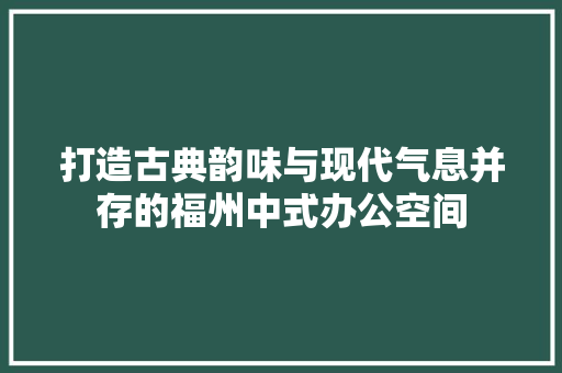 打造古典韵味与现代气息并存的福州中式办公空间