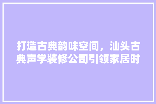 打造古典韵味空间，汕头古典声学装修公司引领家居时尚潮流