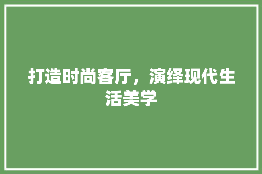 打造时尚客厅，演绎现代生活美学