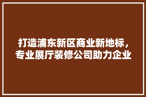 打造浦东新区商业新地标，专业展厅装修公司助力企业腾飞