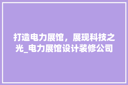 打造电力展馆，展现科技之光_电力展馆设计装修公司引领行业发展