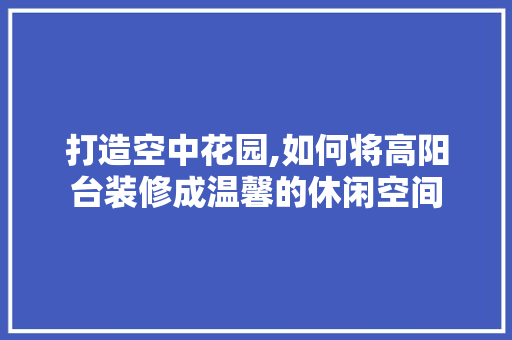 打造空中花园,如何将高阳台装修成温馨的休闲空间