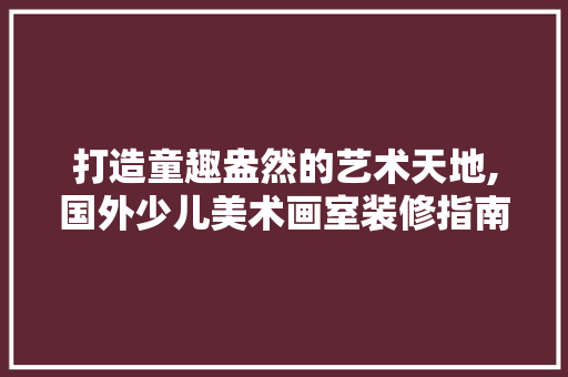 打造童趣盎然的艺术天地,国外少儿美术画室装修指南