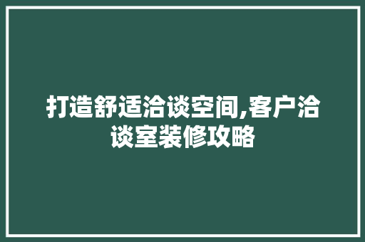 打造舒适洽谈空间,客户洽谈室装修攻略