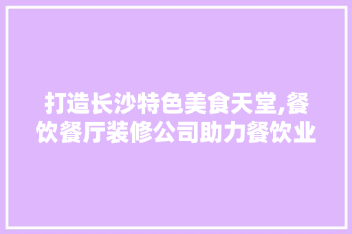 打造长沙特色美食天堂,餐饮餐厅装修公司助力餐饮业升级