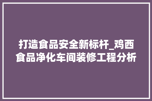 打造食品安全新标杆_鸡西食品净化车间装修工程分析