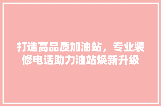 打造高品质加油站，专业装修电话助力油站焕新升级