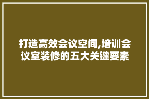 打造高效会议空间,培训会议室装修的五大关键要素