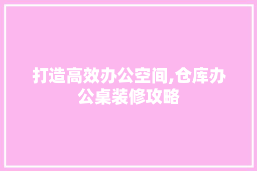 打造高效办公空间,仓库办公桌装修攻略
