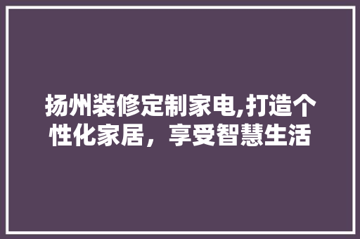 扬州装修定制家电,打造个性化家居，享受智慧生活
