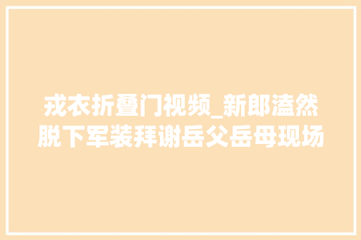 戎衣折叠门视频_新郎溘然脱下军装拜谢岳父岳母现场纷纷湿了眼眶