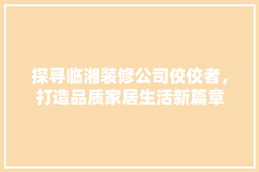 探寻临湘装修公司佼佼者，打造品质家居生活新篇章