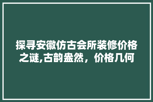 探寻安徽仿古会所装修价格之谜,古韵盎然，价格几何