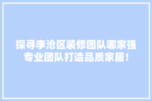 探寻李沧区装修团队哪家强专业团队打造品质家居！