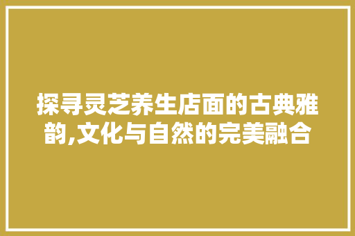 探寻灵芝养生店面的古典雅韵,文化与自然的完美融合