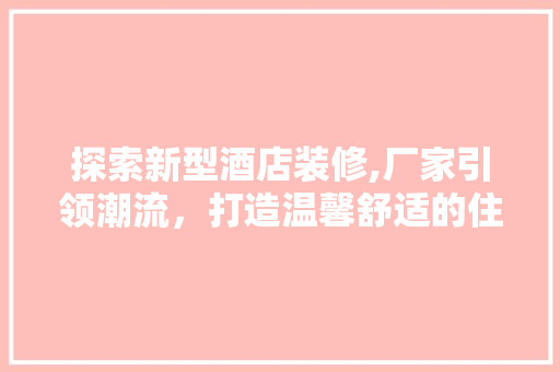 探索新型酒店装修,厂家引领潮流，打造温馨舒适的住宿体验