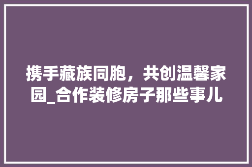 携手藏族同胞，共创温馨家园_合作装修房子那些事儿