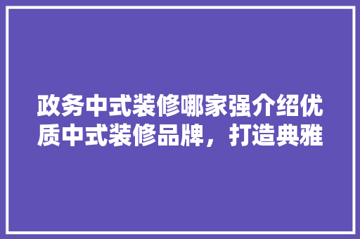政务中式装修哪家强介绍优质中式装修品牌，打造典雅政务空间
