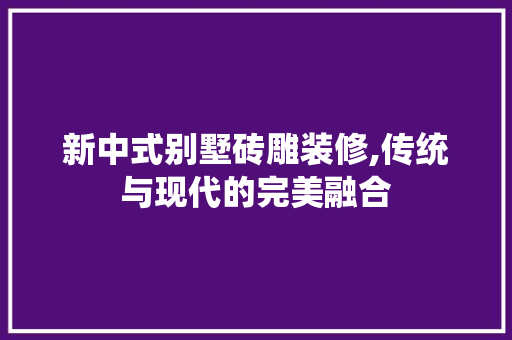 新中式别墅砖雕装修,传统与现代的完美融合