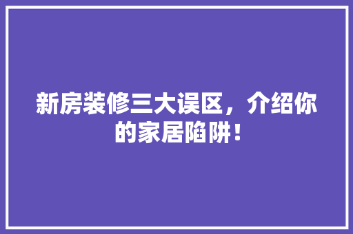 新房装修三大误区，介绍你的家居陷阱！