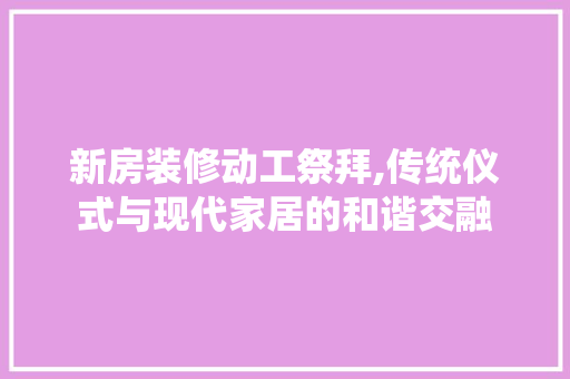 新房装修动工祭拜,传统仪式与现代家居的和谐交融