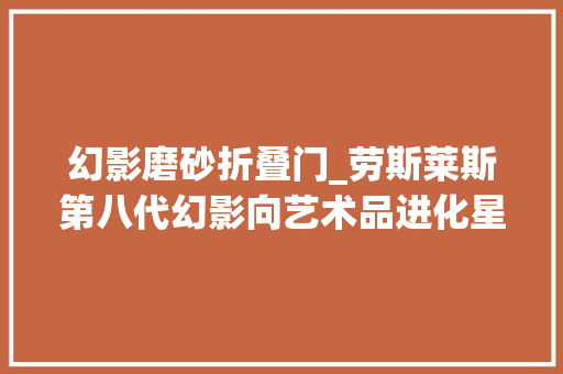 幻影磨砂折叠门_劳斯莱斯第八代幻影向艺术品进化星空车顶会呼吸了