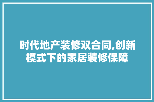 时代地产装修双合同,创新模式下的家居装修保障