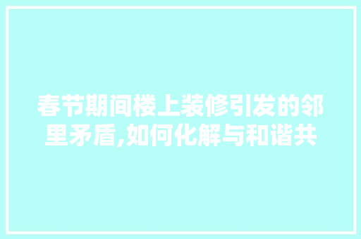 春节期间楼上装修引发的邻里矛盾,如何化解与和谐共生