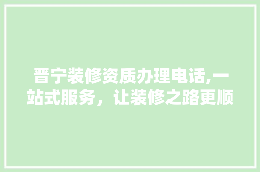 晋宁装修资质办理电话,一站式服务，让装修之路更顺畅