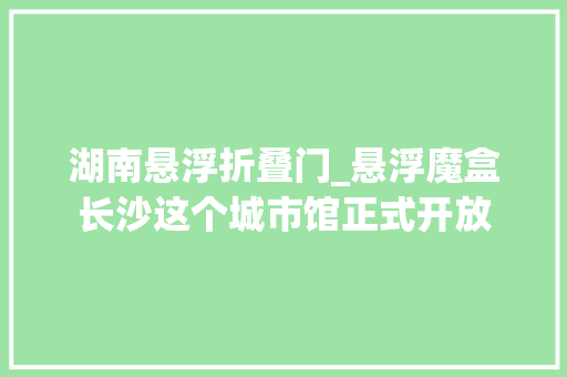 湖南悬浮折叠门_悬浮魔盒长沙这个城市馆正式开放