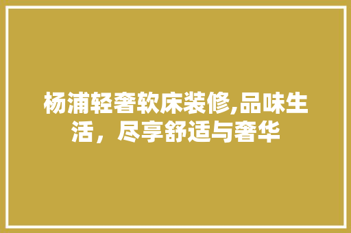杨浦轻奢软床装修,品味生活，尽享舒适与奢华