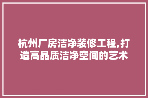 杭州厂房洁净装修工程,打造高品质洁净空间的艺术