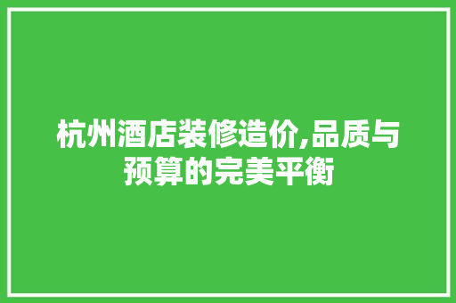 杭州酒店装修造价,品质与预算的完美平衡
